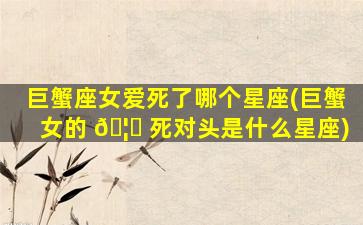 巨蟹座女爱死了哪个星座(巨蟹女的 🦋 死对头是什么星座)